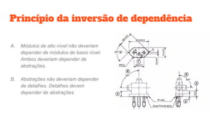 Princípio da inversão de dependência
A. Módulos de alto nível não deveriam
depender de módulos de baixo nível.
Ambos deveriam depender de
abstrações.
B. Abstrações não deveriam depender
de detalhes. Detalhes devem
depender de abstrações.
 