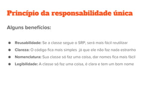 Princípio da responsabilidade única
Alguns benefícios:
● Reusabilidade: Se a classe segue o SRP, será mais fácil reutilizar
● Clareza: O código fica mais simples já que ele não faz nada estranho
● Nomenclatura: Sua classe só faz uma coisa, dar nomes fica mais fácil
● Legibilidade: A classe só faz uma coisa, é clara e tem um bom nome
 