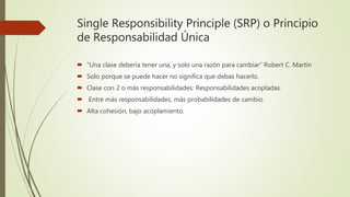 Single Responsibility Principle (SRP) o Principio
de Responsabilidad Única
 “Una clase debería tener una, y solo una razón para cambiar” Robert C. Martin
 Solo porque se puede hacer no significa que debas hacerlo.
 Clase con 2 o más responsabilidades: Responsabilidades acopladas.
 Entre más responsabilidades, más probabilidades de cambio.
 Alta cohesión, bajo acoplamiento.
 