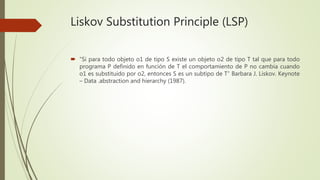 Liskov Substitution Principle (LSP)
 “Si para todo objeto o1 de tipo S existe un objeto o2 de tipo T tal que para todo
programa P definido en función de T el comportamiento de P no cambia cuando
o1 es substituido por o2, entonces S es un subtipo de T” Barbara J. Liskov. Keynote
– Data .abstraction and hierarchy (1987).
 