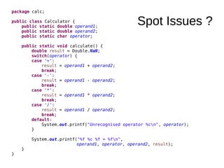 Spot Issues ?
package calc;
public class Calculator {
public static double operand1;
public static double operand2;
public static char operator;
public static void calculate() {
double result = Double.NaN;
switch(operator) {
case '+':
result = operand1 + operand2;
break;
case '-':
result = operand1 - operand2;
break;
case '*':
result = operand1 * operand2;
break;
case '/':
result = operand1 / operand2;
break;
default:
System.out.printf("Unrecognised operator %cn", operator);
}
System.out.printf("%f %c %f = %fn",
operand1, operator, operand2, result);
}
}
 