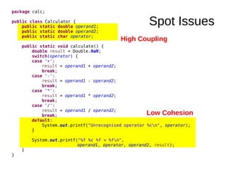 Spot Issues
package calc;
public class Calculator {
public static double operand1;
public static double operand2;
public static char operator;
public static void calculate() {
double result = Double.NaN;
switch(operator) {
case '+':
result = operand1 + operand2;
break;
case '-':
result = operand1 - operand2;
break;
case '*':
result = operand1 * operand2;
break;
case '/':
result = operand1 / operand2;
break;
default:
System.out.printf("Unrecognised operator %cn", operator);
}
System.out.printf("%f %c %f = %fn",
operand1, operator, operand2, result);
}
}
High Coupling
Low Cohesion
 