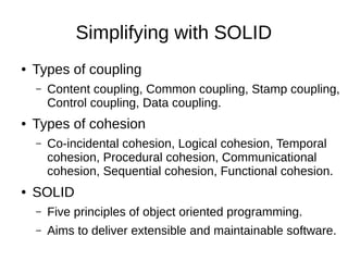 Simplifying with SOLID
● Types of coupling
– Content coupling, Common coupling, Stamp coupling,
Control coupling, Data coupling.
● Types of cohesion
– Co-incidental cohesion, Logical cohesion, Temporal
cohesion, Procedural cohesion, Communicational
cohesion, Sequential cohesion, Functional cohesion.
● SOLID
– Five principles of object oriented programming.
– Aims to deliver extensible and maintainable software.
 