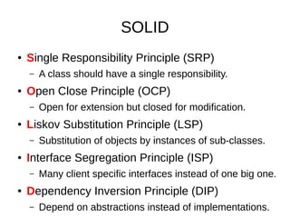 SOLID
● Single Responsibility Principle (SRP)
– A class should have a single responsibility.
● Open Close Principle (OCP)
– Open for extension but closed for modification.
● Liskov Substitution Principle (LSP)
– Substitution of objects by instances of sub-classes.
● Interface Segregation Principle (ISP)
– Many client specific interfaces instead of one big one.
● Dependency Inversion Principle (DIP)
– Depend on abstractions instead of implementations.
 
