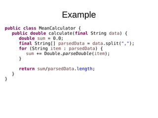Example
public class MeanCalculator {
public double calculate(final String data) {
double sum = 0.0;
final String[] parsedData = data.split(",");
for (String item : parsedData) {
sum += Double.parseDouble(item);
}
return sum/parsedData.length;
}
}
 