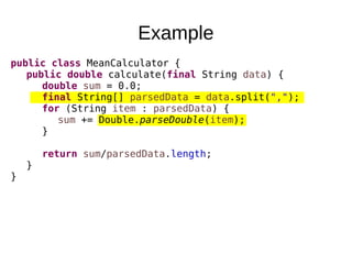 Example
public class MeanCalculator {
public double calculate(final String data) {
double sum = 0.0;
final String[] parsedData = data.split(",");
for (String item : parsedData) {
sum += Double.parseDouble(item);
}
return sum/parsedData.length;
}
}
 