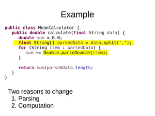 Example
public class MeanCalculator {
public double calculate(final String data) {
double sum = 0.0;
final String[] parsedData = data.split(",");
for (String item : parsedData) {
sum += Double.parseDouble(item);
}
return sum/parsedData.length;
}
}
Two reasons to change
1. Parsing
2. Computation
 
