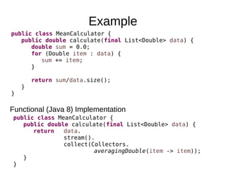 Example
Functional (Java 8) Implementation
public class MeanCalculator {
public double calculate(final List<Double> data) {
double sum = 0.0;
for (Double item : data) {
sum += item;
}
return sum/data.size();
}
}
public class MeanCalculator {
public double calculate(final List<Double> data) {
return data.
stream().
collect(Collectors.
averagingDouble(item -> item));
}
}
 