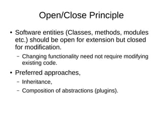 Open/Close Principle
● Software entities (Classes, methods, modules
etc.) should be open for extension but closed
for modification.
– Changing functionality need not require modifying
existing code.
● Preferred approaches,
– Inheritance,
– Composition of abstractions (plugins).
 