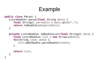 Example
public class Parser {
List<Double> parse(final String data) {
final String[] parsedCsv = data.split(",");
return toDoubleList(parsedCsv);
}
private List<Double> toDoubleList(final String[] data) {
final List<Double> list = new ArrayList<>();
for(String item: data) {
list.add(Double.parseDouble(item));
}
return list;
}
}
 