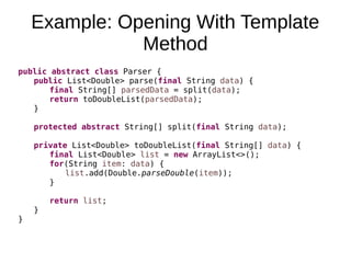 Example: Opening With Template
Method
public abstract class Parser {
public List<Double> parse(final String data) {
final String[] parsedData = split(data);
return toDoubleList(parsedData);
}
protected abstract String[] split(final String data);
private List<Double> toDoubleList(final String[] data) {
final List<Double> list = new ArrayList<>();
for(String item: data) {
list.add(Double.parseDouble(item));
}
return list;
}
}
 