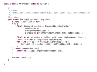 public class XmlParser extends Parser {
/**
* Format:
* <DataList><Item>3</Item><Item>4.5</Item><Item>7.5</Item></DataList>
*/
@Override
protected String[] split(String data) {
String[] textList = null;
try {
final Document xmlDoc = DocumentBuilderFactory.
newInstance().
newDocumentBuilder().
parse(new ByteArrayInputStream(data.getBytes()));
final NodeList nodes = xmlDoc.getElementsByTagName("Item");
textList = new String[nodes.getLength()];
for (int i = 0; i < nodes.getLength(); i++) {
textList[i] = nodes.item(i).getTextContent().trim();
}
} catch (Exception exp) {
throw new IllegalArgumentException(exp);
}
return textList;
}
}
 