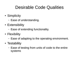 Desirable Code Qualities
● Simplicity
– Ease of understanding.
● Extensibility
– Ease of extending functionality.
● Flexibility
– Ease of adapting to the operating environment.
● Testability
– Ease of testing from units of code to the entire
systems
 