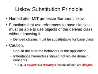 Liskov Substitution Principle
● Named after MIT professor Barbara Liskov.
● Functions that use references to base classes
must be able to use objects of the derived class
without knowing it.
– Derived classes must be substitutable for base class.
● Caution,
– Should not alter the behaviour of the application.
– Inheritance hierarchies should not violate domain
concepts.
● E.g., a square is a rectangle instead of both are shapes.
 