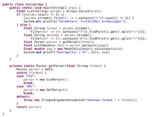 public class AvergerApp {
public static void main(String[] args) {
final List<String> params = Arrays.asList(args);
if ((params.size() != 2) ||
(params.stream().filter(i -> i.contains("=")).count() != 2)) {
System.err.println("Parameters: f=<CSV/XML> m=<message>");
} else {
final String format = params.stream().
filter(str -> str.contains("f")).findFirst().get().split("=")[1];
final String message = params.stream().
filter(str -> str.contains("m")).findFirst().get().split("=")[1];
final Parser parser = getParser(format);
final List<Double> data = parser.parse(message);
final double avg = new MeanCalculator().calculate(data);
System.out.printf("Average(%s) = %f", data, avg);
}
}
private static Parser getParser(final String format) {
Parser parser = null;
switch (format) {
case "CSV":
parser = new CsvParser();
break;
case "XML":
parser = new XmlParser();
break;
default:
throw new IllegalArgumentException("Unknown format " + format));
}
return parser;
}
}
 