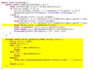 public class AvergerApp {
public static void main(String[] args) {
final List<String> params = Arrays.asList(args);
if ((params.size() != 2) ||
(params.stream().filter(i -> i.contains("=")).count() != 2)) {
System.err.println("Parameters: f=<CSV/XML> m=<message>");
} else {
final String format = params.stream().
filter(str -> str.contains("f")).findFirst().get().split("=")[1];
final String message = params.stream().
filter(str -> str.contains("m")).findFirst().get().split("=")[1];
final Parser parser = getParser(format);
final List<Double> data = parser.parse(message);
final double avg = new MeanCalculator().calculate(data);
System.out.printf("Average(%s) = %f", data, avg);
}
}
private static Parser getParser(final String format) {
Parser parser = null;
switch (format) {
case "CSV":
parser = new CsvParser();
break;
case "XML":
parser = new XmlParser();
break;
default:
throw new IllegalArgumentException("Unknown format " + format));
}
return parser;
}
}
 