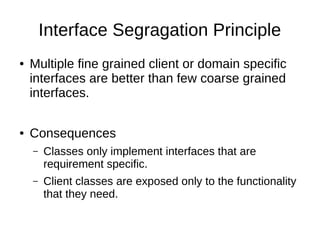 Interface Segragation Principle
● Multiple fine grained client or domain specific
interfaces are better than few coarse grained
interfaces.
● Consequences
– Classes only implement interfaces that are
requirement specific.
– Client classes are exposed only to the functionality
that they need.
 