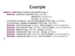 Example
public interface AuthorisationService {
boolean isAuthorised(String userId,
Resource resource,
Action action);
List<Entitlement> entitlementReport(String userId);
List<Group> membershipReport(String userId);
boolean entitle(Group group, Entitlement entitlement);
boolean entitle(String userId, Entitlement entitlement);
boolean add(String userId, Group group);
boolean remove(String userId, Group group);
boolean remove(String userId, Entitlement entitlement);
boolean remove(Group group, Entitlement entitlement);
}
 