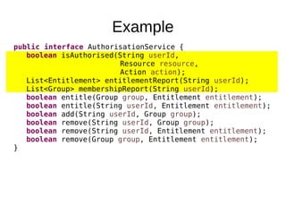 Example
public interface AuthorisationService {
boolean isAuthorised(String userId,
Resource resource,
Action action);
List<Entitlement> entitlementReport(String userId);
List<Group> membershipReport(String userId);
boolean entitle(Group group, Entitlement entitlement);
boolean entitle(String userId, Entitlement entitlement);
boolean add(String userId, Group group);
boolean remove(String userId, Group group);
boolean remove(String userId, Entitlement entitlement);
boolean remove(Group group, Entitlement entitlement);
}
 