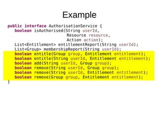 Example
public interface AuthorisationService {
boolean isAuthorised(String userId,
Resource resource,
Action action);
List<Entitlement> entitlementReport(String userId);
List<Group> membershipReport(String userId);
boolean entitle(Group group, Entitlement entitlement);
boolean entitle(String userId, Entitlement entitlement);
boolean add(String userId, Group group);
boolean remove(String userId, Group group);
boolean remove(String userId, Entitlement entitlement);
boolean remove(Group group, Entitlement entitlement);
}
 