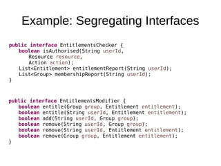 Example: Segregating Interfaces
public interface EntitlementsModifier {
boolean entitle(Group group, Entitlement entitlement);
boolean entitle(String userId, Entitlement entitlement);
boolean add(String userId, Group group);
boolean remove(String userId, Group group);
boolean remove(String userId, Entitlement entitlement);
boolean remove(Group group, Entitlement entitlement);
}
public interface EntitlementsChecker {
boolean isAuthorised(String userId,
Resource resource,
Action action);
List<Entitlement> entitlementReport(String userId);
List<Group> membershipReport(String userId);
}
 