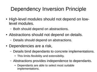 Dependency Inversion Principle
● High-level modules should not depend on low-
level modules.
– Both should depend on abstractions.
● Abstractions should not depend on details.
– Details should depend on abstractions.
● Dependencies are a risk,
– Details bind dependants to concrete implementations.
● This limits flexibility and extensibility.
– Abstractions provides independence to dependants.
● Dependants are able to select most suitable
implementations.
 