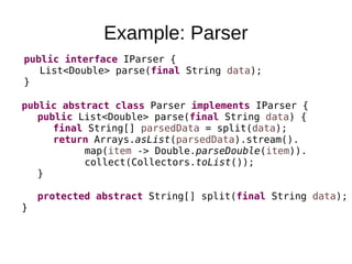 Example: Parser
public interface IParser {
List<Double> parse(final String data);
}
public abstract class Parser implements IParser {
public List<Double> parse(final String data) {
final String[] parsedData = split(data);
return Arrays.asList(parsedData).stream().
map(item -> Double.parseDouble(item)).
collect(Collectors.toList());
}
protected abstract String[] split(final String data);
}
 