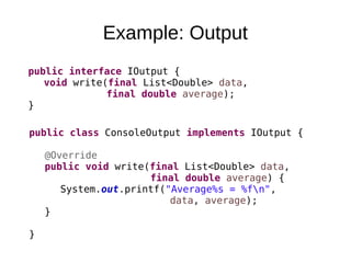 Example: Output
public interface IOutput {
void write(final List<Double> data,
final double average);
}
public class ConsoleOutput implements IOutput {
@Override
public void write(final List<Double> data,
final double average) {
System.out.printf("Average%s = %fn",
data, average);
}
}
 
