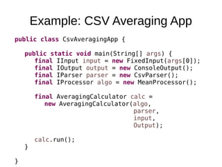 Example: CSV Averaging App
public class CsvAveragingApp {
public static void main(String[] args) {
final IInput input = new FixedInput(args[0]);
final IOutput output = new ConsoleOutput();
final IParser parser = new CsvParser();
final IProcessor algo = new MeanProcessor();
final AveragingCalculator calc =
new AveragingCalculator(algo,
parser,
input,
Output);
calc.run();
}
}
 