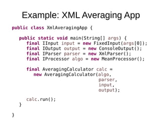 Example: XML Averaging App
public class XmlAveragingApp {
public static void main(String[] args) {
final IInput input = new FixedInput(args[0]);
final IOutput output = new ConsoleOutput();
final IParser parser = new XmlParser();
final IProcessor algo = new MeanProcessor();
final AveragingCalculator calc =
new AveragingCalculator(algo,
parser,
input,
output);
calc.run();
}
}
 