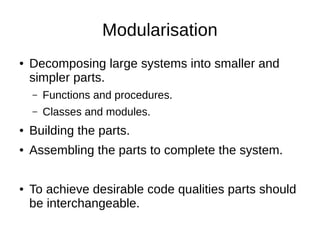 Modularisation
● Decomposing large systems into smaller and
simpler parts.
– Functions and procedures.
– Classes and modules.
● Building the parts.
● Assembling the parts to complete the system.
● To achieve desirable code qualities parts should
be interchangeable.
 