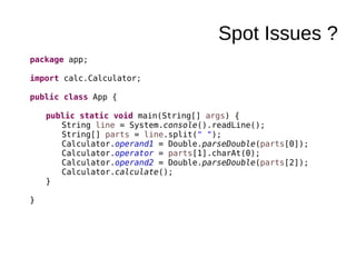 Spot Issues ?
package app;
import calc.Calculator;
public class App {
public static void main(String[] args) {
String line = System.console().readLine();
String[] parts = line.split(" ");
Calculator.operand1 = Double.parseDouble(parts[0]);
Calculator.operator = parts[1].charAt(0);
Calculator.operand2 = Double.parseDouble(parts[2]);
Calculator.calculate();
}
}
 