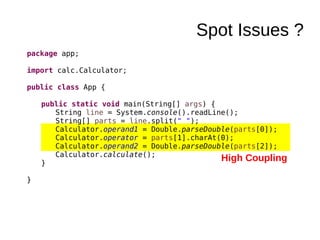 Spot Issues ?
package app;
import calc.Calculator;
public class App {
public static void main(String[] args) {
String line = System.console().readLine();
String[] parts = line.split(" ");
Calculator.operand1 = Double.parseDouble(parts[0]);
Calculator.operator = parts[1].charAt(0);
Calculator.operand2 = Double.parseDouble(parts[2]);
Calculator.calculate();
}
}
High Coupling
 