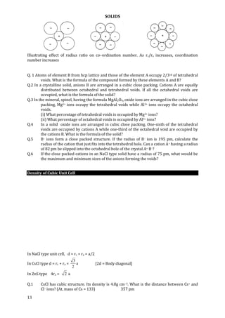 SOLIDS
13
Illustrating effect of radius ratio on co–ordination number. As rc/ra increases, coordination
number increases
Q. 1 Atoms of element B from hcp lattice and those of the element A occupy 2/3rd of tetrahedral
voids. What is the formula of the compound formed by these elements A and B?
Q.2 In a crystalline solid, anions B are arranged in a cubic close packing. Cations A are equally
distributed between octahedral and tetrahedral voids. If all the octahedral voids are
occupied, what is the formula of the solid?
Q.3 In the mineral, spinel, having the formula MgAl2O4, oxide ions are arranged in the cubic close
packing, Mg2+ ions occupy the tetrahedral voids while Al3+ ions occupy the octahedral
voids.
(i) What percentage of tetrahedral voids is occupied by Mg2+ ions?
(ii) What percentage of octahedral voids is occupied by Al3+ ions?
Q.4 In a solid oxide ions are arranged in cubic close packing. One-sixth of the tetrahedral
voids are occupied by cations A while one-third of the octahedral void are occupied by
the cations B. What is the formula of the solid?
Q.5 B– ions form a close packed structure. If the radius of B– ion is 195 pm, calculate the
radius of the cation that just fits into the tetrahedral hole. Can a cation A+ having a radius
of 82 pm be slipped into the octahedral hole of the crystal A+ B–?
Q.6 If the close packed cations in an NaCl type solid have a radius of 75 pm, what would be
the maximum and minimum sizes of the anions forming the voids?
Density of Cubic Unit Cell
In NaCl type unit cell, d = rc + ra = a/2
In CsCl type d = rc + ra = a
2
3
[2d = Body diagonal]
In ZnS type 4ra = a2
Q.1 CsCl has cubic structure. Its density is 4.0g cm–3. What is the distance between Cs+ and
Cl– ions? (At. mass of Cs = 133) 357 pm
 