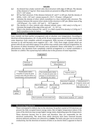 SOLIDS
14
Solid defect
Electronic
imperfecton
Atomic imperfection
(Point defect)
Stoichiometric defect
If number of cation & anion
remain same after the defect so
stoichiometry will be preserved
Non stoichiometric defect
No. of cation & anion ratio
changes so stoichiometry is
distrubed by this defect
Impurity defect
Schottky
defect
Frenkel
defect
Due to deficiency
of metal
Due to excess
of metal
Interstitial if impurity
atoms are small
Substitutional if
impurity atoms are
of same size as
that of host atoms
Due to presence of extra metal ions Due to anion vacancies (F - centre)
Q.2 An element has a body–centred cubic (bcc) structure with edge of 288 pm. The density
of the element is 7.2g/cm3. How many atoms are present in 208g of the element?
24.17 × 1023 atoms
Q.3 KF has NaCl structure. If the distance between K+ and F– is 269 pm, find the density of
KF(NA = 6.02  1023 mol–1, atomic masses K = 39, F = 19 amu). 2.48 gm/cm3
Q.4 Calculate the density of silver which crystallizes in a face–centred cubic structure. The
distance between the nearest silver atoms in this structure is 287 pm. (Molar mass of Ag
=107.87g mol –1, NA = 6.02  1023 mol–1) 10.71 gm/cm3
Q.5 The density of a face centred cubic element (atomic mass = 60.2 amu) is 6.25g cm–3.
Calculate the length of the edge of the unit cell. 4 × 10–8 cm
Q.6 What is the distance between Na+ and Cl– in a NaCl crystal if its density is 2.165g cm–3?
NaCl crystallizes in the fcc lattice. 281 pm
Defect in Solid
Ionic crystals can have perfect arrangement only at absolute zero temperature. According to
third law of thermodynamics, S = 0 only at 0 K. At any temperature above 0 K, the crystals have
some departure from complete ordered arrangement. With increase of temperature S will
increase so G will becomes more negative (G = H – TS). Even single crystals which are
grown with all care and which appear to be perfect may contain some internal irregularities. So
the process of defect formation will become more prominent. Hence solid defect is a natural
phenomenon. Any deviation from completely ordered arrangement in a crystal constitutes a
disorder or a defect. The crystal may have defects due to the presence of some impurities.
1. Electronic Imperfection
These correspond to defects due to the electrons. In perfect crystal at 0 K electrons are
present the fully occupied lowest energy states. But at higher temperature (above 0 K),
some of the electrons may occupy higher energy states, depending upon the temperature.
These electrons become free to move and therefore, they are responsible for the
electrical conductivity. The atom from which electrons have been removed become
electron deficient and these are referred to as holes. The holes also give rise to electrical
conductivity, but the direction of motion of holes in an electric field is opposite to that of
 