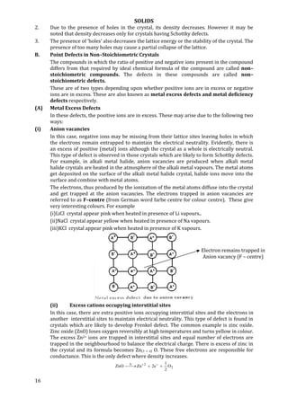 SOLIDS
16
2. Due to the presence of holes in the crystal, its density decreases. However it may be
noted that density decreases only for crystals having Schottky defects.
3. The presence of ‘holes’ also decreases the lattice energy or the stability of the crystal. The
presence of too many holes may cause a partial collapse of the lattice.
B. Point Defects in Non–Stoichiometric Crystals
The compounds in which the ratio of positive and negative ions present in the compound
differs from that required by ideal chemical formula of the compound are called non–
stoichiometric compounds. The defects in these compounds are called non–
stoichiometric defects.
These are of two types depending upon whether positive ions are in excess or negative
ions are in excess. These are also known as metal excess defects and metal deficiency
defects respectively.
(A) Metal Excess Defects
In these defects, the positive ions are in excess. These may arise due to the following two
ways:
(i) Anion vacancies
In this case, negative ions may be missing from their lattice sites leaving holes in which
the electrons remain entrapped to maintain the electrical neutrality. Evidently, there is
an excess of positive (metal) ions although the crystal as a whole is electrically neutral.
This type of defect is observed in those crystals which are likely to form Schottky defects.
For example, in alkali metal halide, anion vacancies are produced when alkali metal
halide crystals are heated in the atmosphere of the alkali metal vapours. The metal atoms
get deposited on the surface of the alkali metal halide crystal, halide ions move into the
surface and combine with metal atoms.
The electrons, thus produced by the ionization of the metal atoms diffuse into the crystal
and get trapped at the anion vacancies. The electrons trapped in anion vacancies are
referred to as F–centre (from German word farbe centre for colour centre). These give
very interesting colours. For example
(i)LiCl crystal appear pink when heated in presence of Li vapours..
(ii)NaCl crystal appear yellow when heated in presence of Na vapours.
(iii)KCl crystal appear pink when heated in presence of K vapours.
(ii) Excess cations occupying interstitial sites
In this case, there are extra positive ions occupying interstitial sites and the electrons in
another interstitial sites to maintain electrical neutrality. This type of defect is found in
crystals which are likely to develop Frenkel defect. The common example is zinc oxide.
Zinc oxide (ZnO) loses oxygen reversibly at high temperatures and turns yellow in colour.
The excess Zn2+ ions are trapped in interstitial sites and equal number of electrons are
trapped in the neighbourhood to balance the electrical charge. There is excess of zinc in
the crystal and its formula becomes Zn(1 + x) O. These free electrons are responsible for
conductance. This is the only defect where density increases.
2
2
O
2
1
e2ZnZnO  
Electron remains trapped in
Anion vacancy (F – centre)
 
