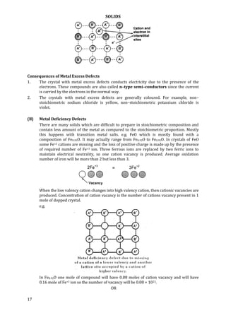 SOLIDS
17
Consequences of Metal Excess Defects
1. The crystal with metal excess defects conducts electricity due to the presence of the
electrons. These compounds are also called n–type semi–conductors since the current
is carried by the electrons in the normal way.
2. The crystals with metal excess defects are generally coloured. For example, non–
stoichiometric sodium chloride is yellow, non–stoichiometric potassium chloride is
violet.
(B) Metal Deficiency Defects
There are many solids which are difficult to prepare in stoichiometric composition and
contain less amount of the metal as compared to the stoichiometric proportion. Mostly
this happens with transition metal salts. e.g. FeO which is mostly found with a
composition of Fe0.95O. It may actually range from Fe0.93O to Fe0.95O. In crystals of FeO
some Fe+2 cations are missing and the loss of positive charge is made up by the presence
of required number of Fe+3 ion. Three ferrous ions are replaced by two ferric ions to
maintain electrical neutrality, so one cation vacancy is produced. Average oxidation
number of iron will be more than 2 but less than 3.
When the low valency cation changes into high valency cation, then cationic vacancies are
produced. Concentration of cation vacancy is the number of cations vacancy present in 1
mole of dopped crystal.
e.g.
In Fe0.92O one mole of compound will have 0.08 moles of cation vacancy and will have
0.16 mole of Fe+3 ion so the number of vacancy will be 0.08 × 1023.
OR
 