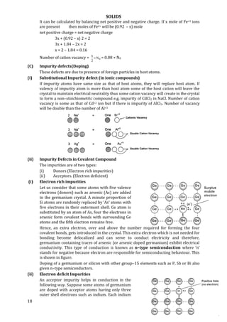 SOLIDS
18
It can be calculated by balancing net positive and negative charge. If x mole of Fe+3 ions
are present then moles of Fe2+ will be (0.92 – x) mole
net positive charge = net negative charge
3x + (0.92 – x) 2 = 2
3x + 1.84 – 2x = 2
x = 2 – 1.84 = 0.16
Number of cation vacancy = 0N
2
x
 = 0.08 × N0
(C) Impurity defects(Doping)
These defects are due to presence of foreign particles in host atoms.
(i) Substitutional Impurity defect (in ionic compounds)
If impurity atoms have same size as that of host atoms, they will replace host atom. If
valency of impurity atom is more than host atom some of the host cation will leave the
crystal to maintain electrical neutrality thus some cation vacancy will create in the crystal
to form a non–stoichiometric compound e.g. impurity of CdCl2 in NaCl. Number of cation
vacancy is some as that of Cd+2 ion but if there is impurity of AlCl3. Number of vacancy
will be double than the number of Al+3
(ii) Impurity Defects in Covalent Compound
The impurities are of two types:
(i) Donors (Electron rich impurities)
(ii) Acceptors. (Electron deficient)
(i) Electron rich impurities
Let us consider that some atoms with five valence
electrons (donors) such as arsenic (As) are added
to the germanium crystal. A minute proportion of
Si atoms are randomly replaced by ‘As’ atoms with
five electrons in their outermost shell. Ge atom is
substituted by an atom of As, four the electrons in
arsenic form covalent bonds with surrounding Ge
atoms and the fifth electron remains free.
Hence, an extra electron, over and above the number required for forming the four
covalent bonds, gets introduced in the crystal. This extra electron which is not needed for
bonding become delocalized and can serve to conduct electricity and therefore,
germanium containing traces of arsenic (or arsenic doped germanium) exhibit electrical
conductivity. This type of conduction is known as n–type semiconduction where ‘n’
stands for negative because electron are responsible for semiconducting behaviour. This
is shown in figure.
Doping of a germanium or silicon with other group–15 elements such as P, Sb or Bi also
given n–type semiconductors.
(ii) Electron deficit Impurities
An acceptor impurity helps in conduction in the
following way. Suppose some atoms of germanium
are doped with acceptor atoms having only three
outer shell electrons such as indium. Each indium
 