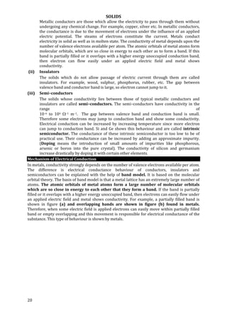 SOLIDS
20
Metallic conductors are those which allow the electricity to pass through them without
undergoing any chemical change. For example, copper, silver etc. In metallic conductors,
the conductance is due to the movement of electrons under the influence of an applied
electric potential. The steams of electrons constitute the current. Metals conduct
electricity in solid as well as in molten state. The conductivity of metal depends upon the
number of valence electrons available per atom. The atomic orbitals of metal atoms form
molecular orbitals, which are so close in energy to each other as to form a band. If this
band is partially filled or it overlaps with a higher energy unoccupied conduction band,
then electron can flow easily under an applied electric field and metal shows
conductivity.
(ii) Insulators
The solids which do not allow passage of electric current through them are called
insulators. For example, wood, sulphur, phosphorus, rubber, etc. The gap between
valence band and conductor band is large, so electron cannot jump to it.
(iii) Semi–conductors
The solids whose conductivity lies between those of typical metallic conductors and
insulators are called semi–conductors. The semi–conductors have conductivity in the
range of
10–6 to 104 –1 m–1. The gap between valence band and conduction band is small.
Therefore some electrons may jump to conduction band and show some conductivity.
Electrical conduction can be increased by increasing temperature since more electron
can jump to conduction band. Si and Ge shows this behaviour and are called intrinsic
semiconductor. The conductance of these intrinsic semiconductor is too low to be of
practical use. Their conductance can be increased by adding an approximate impurity.
(Doping means the introduction of small amounts of impurities like phosphorous,
arsenic or boron into the pure crystal). The conductivity of silicon and germanium
increase drastically by doping it with certain other elements.
Mechanism of Electrical Conduction
In metals, conductivity strongly depends on the number of valence electrons available per atom.
The difference is electrical conductance behaviour of conductors, insulators and
semiconductors can be explained with the help of band model. It is based on the molecular
orbital theory. The basis of band model is that a metal lattice has an extremely large number of
atoms. The atomic orbitals of metal atoms form a large number of molecular orbitals
which are so close in energy to each other that they form a band. If the band is partially
filled or it overlaps with a higher energy unoccupied band, then electrons can easily flow under
an applied electric field and metal shows conductivity. For example, a partially filled band is
shown in figure (a) and overlapping bands are shown in figure (b) found in metals.
Therefore, when some electric field is applied electrons can easily move within partially filled
band or empty overlapping and this movement is responsible for electrical conductance of the
substance. This type of behaviour is shown by metals.
 