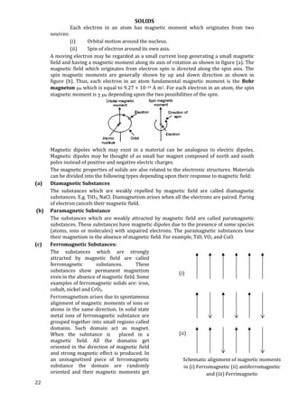 SOLIDS
22
Each electron in an atom has magnetic moment which originates from two
sources:
(i) Orbital motion around the nucleus.
(ii) Spin of electron around its own axis.
A moving electron may be regarded as a small current loop generating a small magnetic
field and having a magnetic moment along its axis of rotation as shown in figure (a). The
magnetic field which originates from electron spin is directed along the spin axis. The
spin magnetic moments are generally shown by up and down direction as shown in
figure (b). Thus, each electron in an atom fundamental magnetic moment is the Bohr
magneton B which is equal to 9.27 × 10–24 A m2. For each electron in an atom, the spin
magnetic moment is + B depending upon the two possibilities of the spin.
Magnetic dipoles which may exist in a material can be analogous to electric dipoles.
Magnetic dipoles may be thought of as small bar magnet composed of north and south
poles instead of positive and negative electric charges.
The magnetic properties of solids are also related to the electronic structures. Materials
can be divided into the following types depending upon their response to magnetic field:
(a) Diamagnetic Substances
The substances which are weakly repelled by magnetic field are called diamagnetic
substances. E.g. TiO2, NaCl. Diamagnetism arises when all the electrons are paired. Paring
of electron cancels their magnetic field.
(b) Paramagnetic Substance
The substances which are weakly attracted by magnetic field are called paramagnetic
substances. These substances have magnetic dipoles due to the presence of some species
(atoms, ions or molecules) with unpaired electrons. The paramagnetic substances lose
their magnetism in the absence of magnetic field. For example, TiO, VO2 and CuO.
(c) Ferromagnetic Substances:
The substances which are strongly
attracted by magnetic field are called
ferromagnetic substances. These
substances show permanent magnetism
even in the absence of magnetic field. Some
examples of ferromagnetic solids are: iron,
cobalt, nickel and CrO2.
Ferromagnetism arises due to spontaneous
alignment of magnetic moments of ions or
atoms in the same direction. In solid state
metal ions of ferromagnetic substance are
grouped together into small regions called
domains. Such domain act as magnet.
When the substance is placed in a
magnetic field. All the domains get
oriented in the direction of magnetic field
and strong magnetic effect is produced. In
an unmagnetised piece of ferromagnetic
substance the domain are randomly
oriented and their magnetic moments get
Schematic alignment of magnetic moments
in (i) Ferromagnetic (ii) antiferromagnetic
and (iii) Ferrimagnetic
(i)
(ii)
 