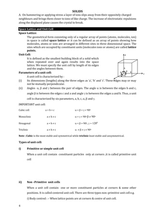 SOLIDS
4
A. On hammering or applying stress a layer of ions slips away from their oppositely charged
neighbours and brings them closer to ions of like charge. The increase of electrostatic repulsions
along the displaced plane causes the crystal to break.
Space Lattice and Unit Cell
Space Lattice:
The geometrical form consisting only of a regular array of points (atoms, molecules, ion)
in space is called space lattice or it can be defined as an array of points showing how
molecules, atoms or ions are arranged in different sites in three dimensional space. The
sites which are occupied by constituent units (molecules ions or atoms) are called lattice
points.
Unit Cell:
It is defined as the smallest building block of a solid which
when repeated over and again results into the space
lattice. We must specify the unit cell by length of its edges
and the angles between them.
Parameters of a unit cell:
A unit cell is characterized by :
(i) Its dimensions (lengths) along the three edges as ‘a’, ‘b’ and ‘c’. These edges may or may
not be mutually perpendicular.
(ii) Angles ,  and  between the pair of edges. The angle  is between the edges b and c,
angle  is between the edges c and a and angle  is between the edges a and b. Thus, a unit
cell is characterized by six parameters, a, b, c, ,  and .
IMPORTANT unit cell:
Cubic cell a = b = c  =  =  = 90o
Monoclinic a  b  c  =  = 90o   90o
Hexagonal a = b  c  =  = 90o,
Triclinic a  b  c       90o
Note : Cubic is the most stable and symmetrical while triclinic least stable and unsymmetrical.
Types of unit cell:
i) Primitive or simple unit cell
When a unit cell contain constituent particles only at corners ,it is called primitive unit
cell
ii) Non –Primitive unit cells
When a unit cell contain one or more constituent particles at corners & some other
positions. It is called centered unit cell. There are three types non–primitive unit cell e.g.
i) Body centred : – When lattice points are at corners & centre of unit cell.
 