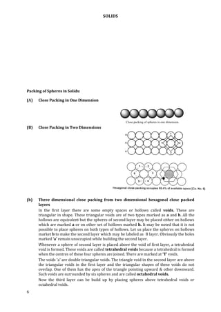 SOLIDS
6
Packing of Spheres in Solids:
(A) Close Packing in One Dimension
Close packing of spheres in one dimension.
(B) Close Packing in Two Dimensions
(b) Three dimensional close packing from two dimensional hexagonal close packed
layers
In the first layer there are some empty spaces or hollows called voids. These are
triangular in shape. These triangular voids are of two types marked as a and b. All the
hollows are equivalent but the spheres of second layer may be placed either on hollows
which are marked a or on other set of hollows marked b. It may be noted that it is not
possible to place spheres on both types of hollows. Let us place the spheres on hollows
market b to make the second layer which may be labeled as B layer. Obviously the holes
marked ‘a’ remain unoccupied while building the second layer.
Whenever a sphere of second layer is placed above the void of first layer, a tetrahedral
void is formed. These voids are called tetrahedral voids because a tetrahedral is formed
when the centres of these four spheres are joined. There are marked at ‘T’ voids.
The voids ‘a’ are double triangular voids. The triangle void in the second layer are above
the triangular voids in the first layer and the triangular shapes of these voids do not
overlap. One of them has the apex of the triangle pointing upward & other downward.
Such voids are surrounded by six spheres and are called octahedral voids.
Now the third layer can be build up by placing spheres above tetrahedral voids or
octahedral voids.
 