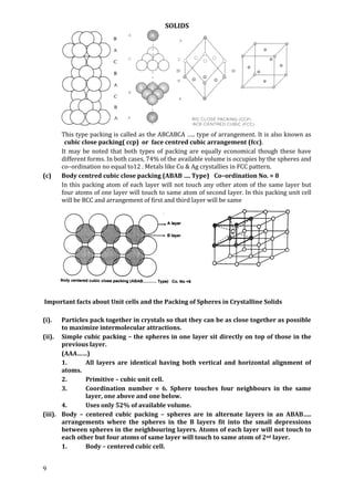 SOLIDS
9
This type packing is called as the ABCABCA ….. type of arrangement. It is also known as
cubic close packing( ccp) or face centred cubic arrangement (fcc).
It may be noted that both types of packing are equally economical though these have
different forms. In both cases, 74% of the available volume is occupies by the spheres and
co–ordination no equal to12 . Metals like Cu & Ag crystallies in FCC pattern.
(c) Body centred cubic close packing (ABAB …. Type) Co–ordination No. = 8
In this packing atom of each layer will not touch any other atom of the same layer but
four atoms of one layer will touch to same atom of second layer. In this packing unit cell
will be BCC and arrangement of first and third layer will be same
Important facts about Unit cells and the Packing of Spheres in Crystalline Solids
(i). Particles pack together in crystals so that they can be as close together as possible
to maximize intermolecular attractions.
(ii). Simple cubic packing – the spheres in one layer sit directly on top of those in the
previous layer.
(AAA……)
1. All layers are identical having both vertical and horizontal alignment of
atoms.
2. Primitive – cubic unit cell.
3. Coordination number = 6. Sphere touches four neighbours in the same
layer, one above and one below.
4. Uses only 52% of available volume.
(iii). Body – centered cubic packing – spheres are in alternate layers in an ABAB…..
arrangements where the spheres in the B layers fit into the small depressions
between spheres in the neighbouring layers. Atoms of each layer will not touch to
each other but four atoms of same layer will touch to same atom of 2nd layer.
1. Body – centered cubic cell.
 