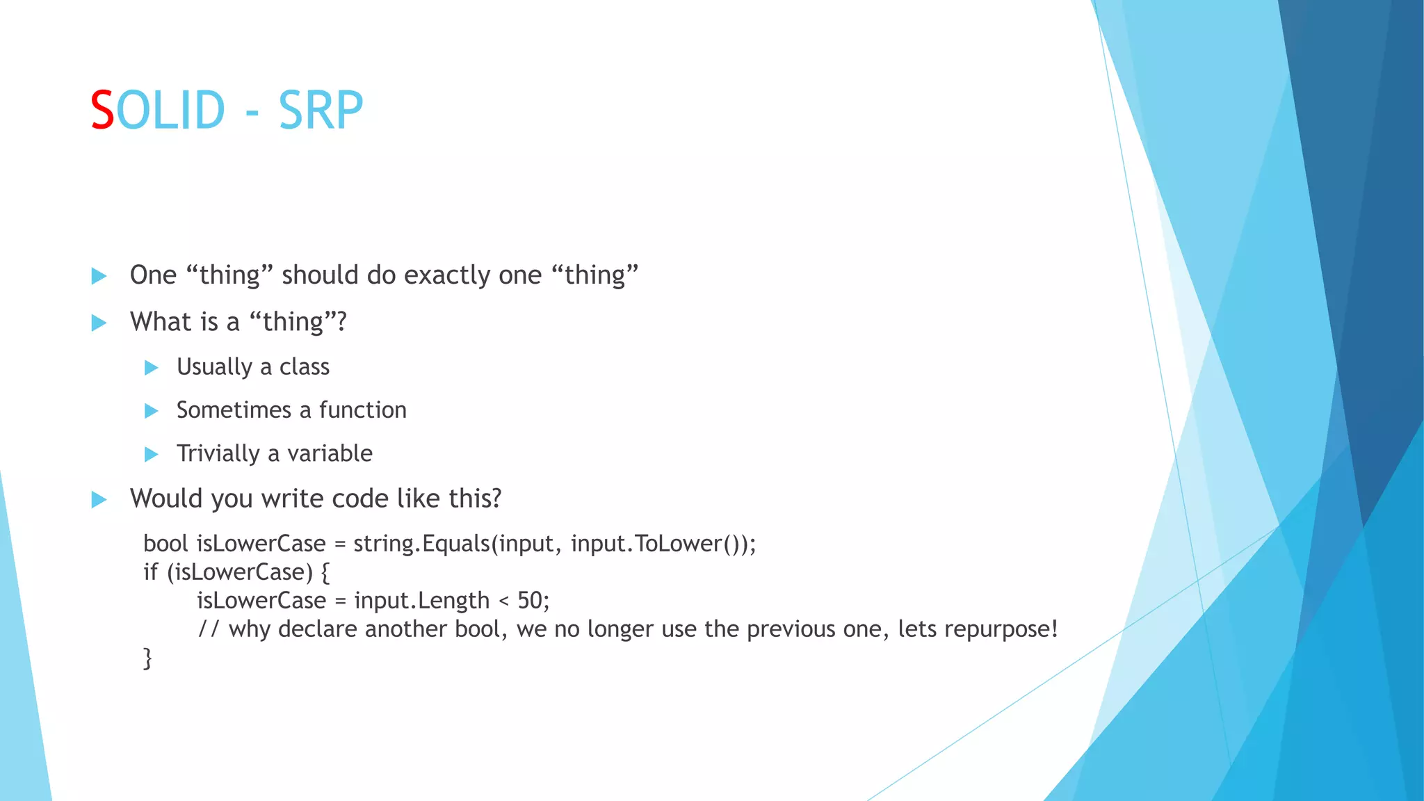 SOLID - SRP
 One “thing” should do exactly one “thing”
 What is a “thing”?
 Usually a class
 Sometimes a function
 Trivially a variable
 Would you write code like this?
bool isLowerCase = string.Equals(input, input.ToLower());
if (isLowerCase) {
isLowerCase = input.Length < 50;
// why declare another bool, we no longer use the previous one, lets repurpose!
}
 