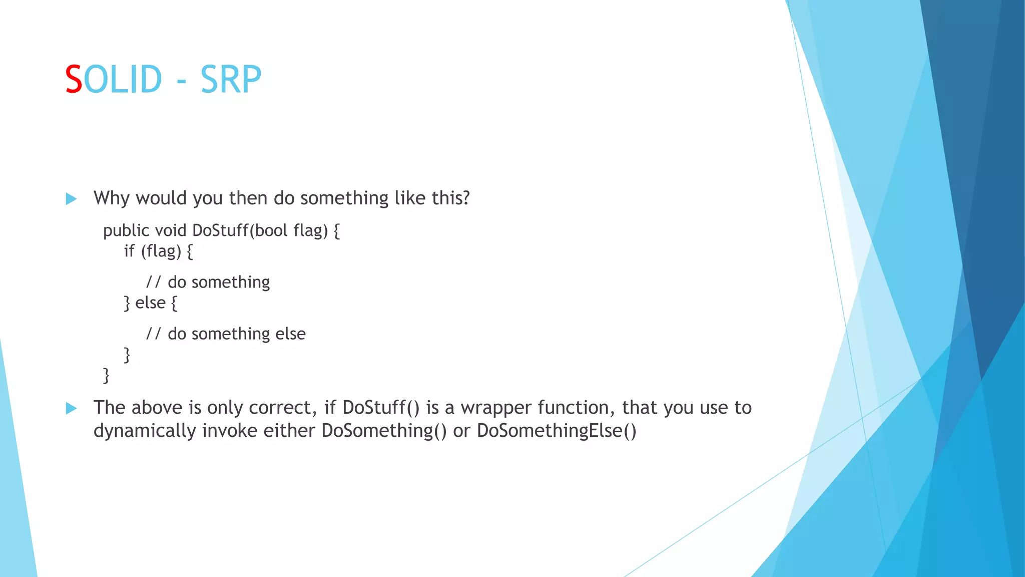 SOLID - SRP
 Why would you then do something like this?
public void DoStuff(bool flag) {
if (flag) {
// do something
} else {
// do something else
}
}
 The above is only correct, if DoStuff() is a wrapper function, that you use to
dynamically invoke either DoSomething() or DoSomethingElse()
 