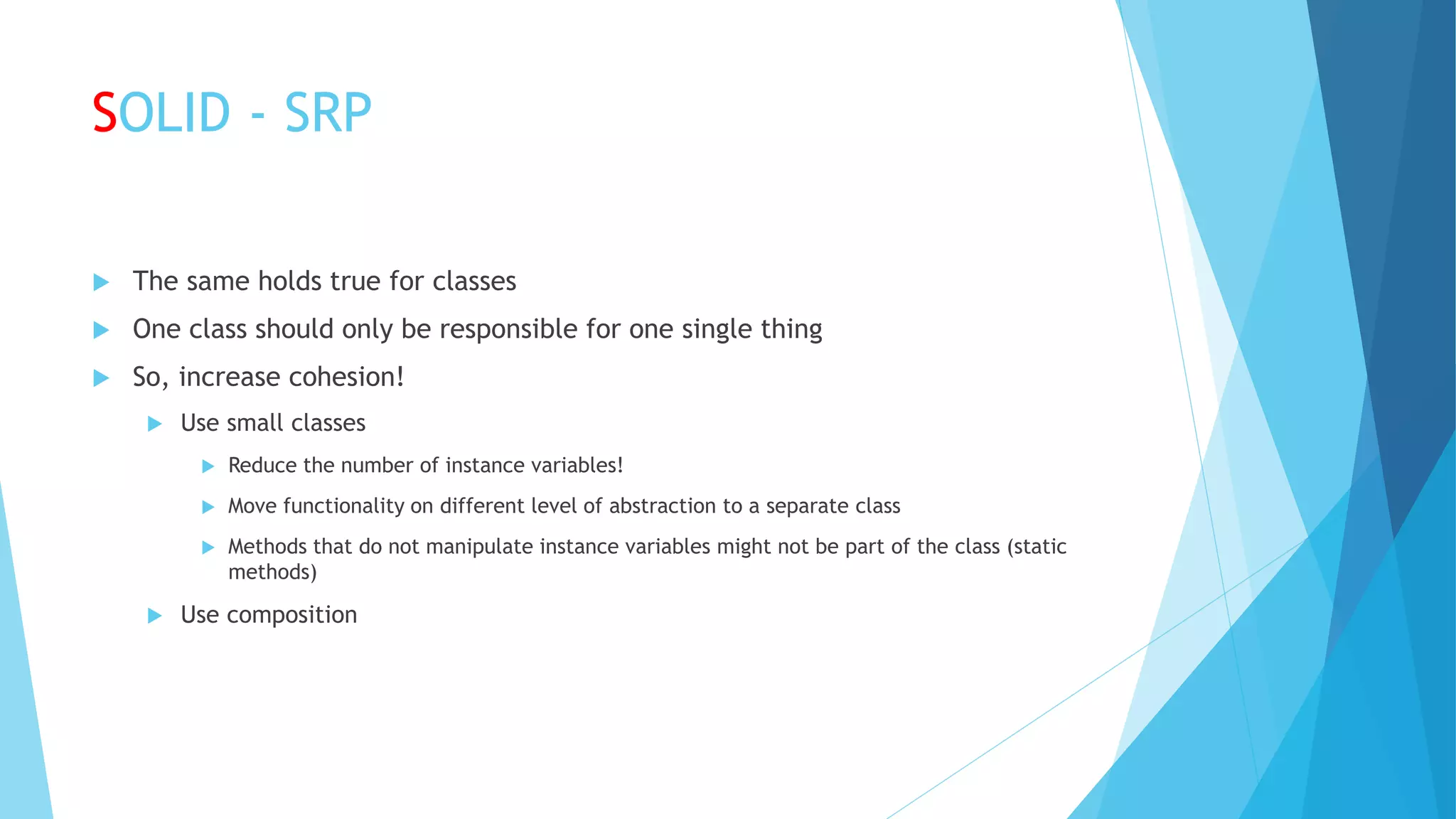 SOLID - SRP
 The same holds true for classes
 One class should only be responsible for one single thing
 So, increase cohesion!
 Use small classes
 Reduce the number of instance variables!
 Move functionality on different level of abstraction to a separate class
 Methods that do not manipulate instance variables might not be part of the class (static
methods)
 Use composition
 