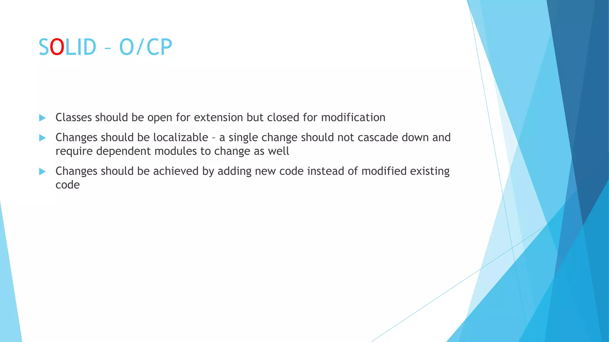 SOLID – O/CP
 Classes should be open for extension but closed for modification
 Changes should be localizable – a single change should not cascade down and
require dependent modules to change as well
 Changes should be achieved by adding new code instead of modified existing
code
 