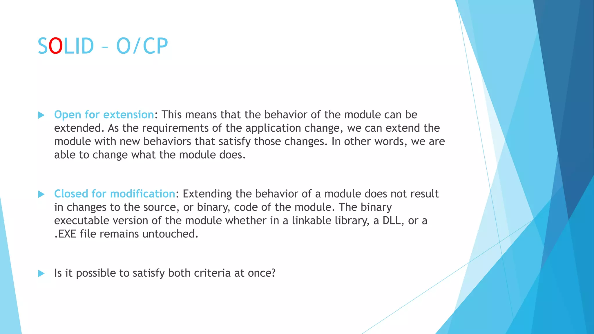 SOLID – O/CP
 Open for extension: This means that the behavior of the module can be
extended. As the requirements of the application change, we can extend the
module with new behaviors that satisfy those changes. In other words, we are
able to change what the module does.
 Closed for modification: Extending the behavior of a module does not result
in changes to the source, or binary, code of the module. The binary
executable version of the module whether in a linkable library, a DLL, or a
.EXE file remains untouched.
 Is it possible to satisfy both criteria at once?
 
