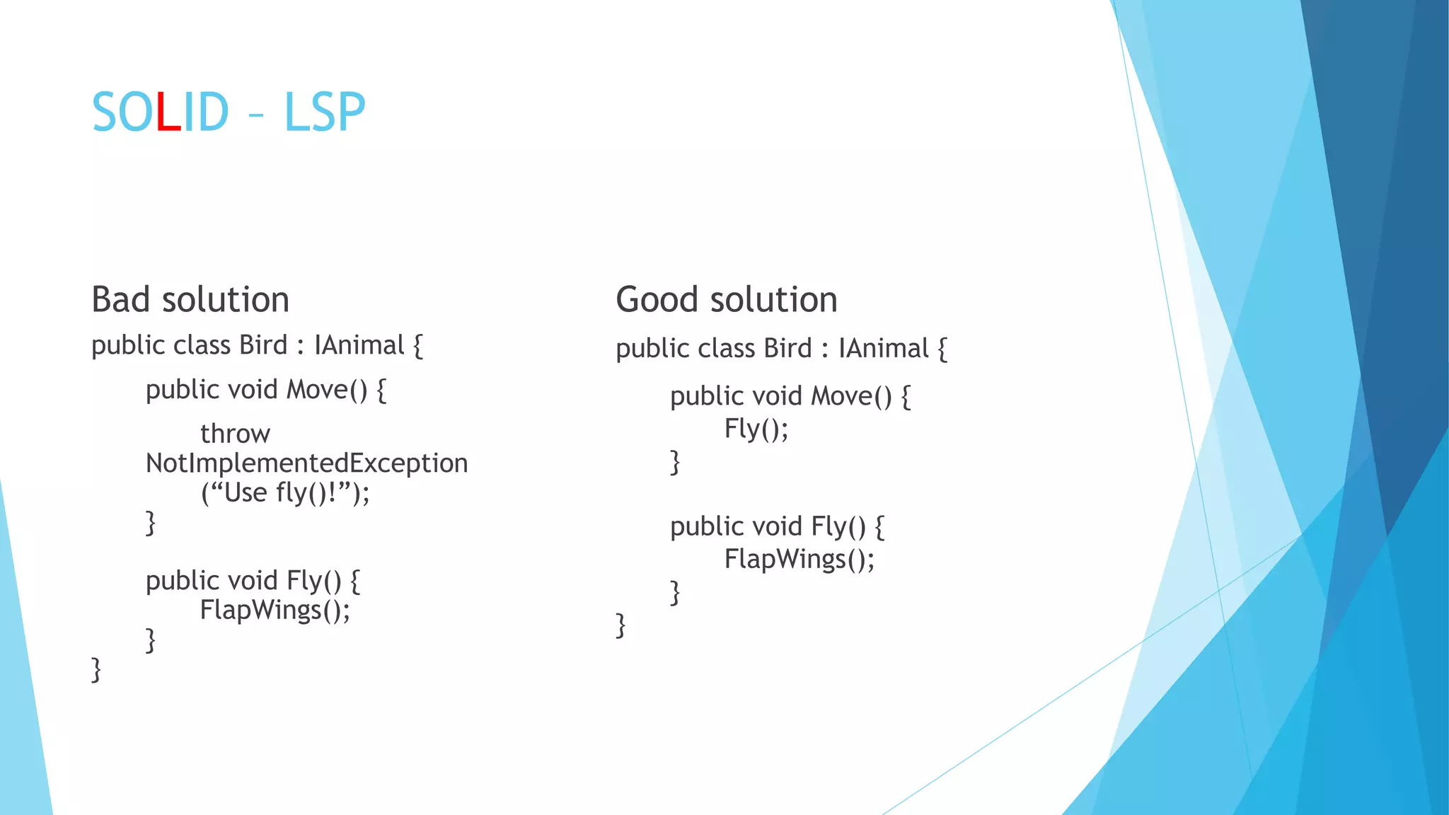 SOLID – LSP
Bad solution
public class Bird : IAnimal {
public void Move() {
throw
NotImplementedException
(“Use fly()!”);
}
public void Fly() {
FlapWings();
}
}
Good solution
public class Bird : IAnimal {
public void Move() {
Fly();
}
public void Fly() {
FlapWings();
}
}
 