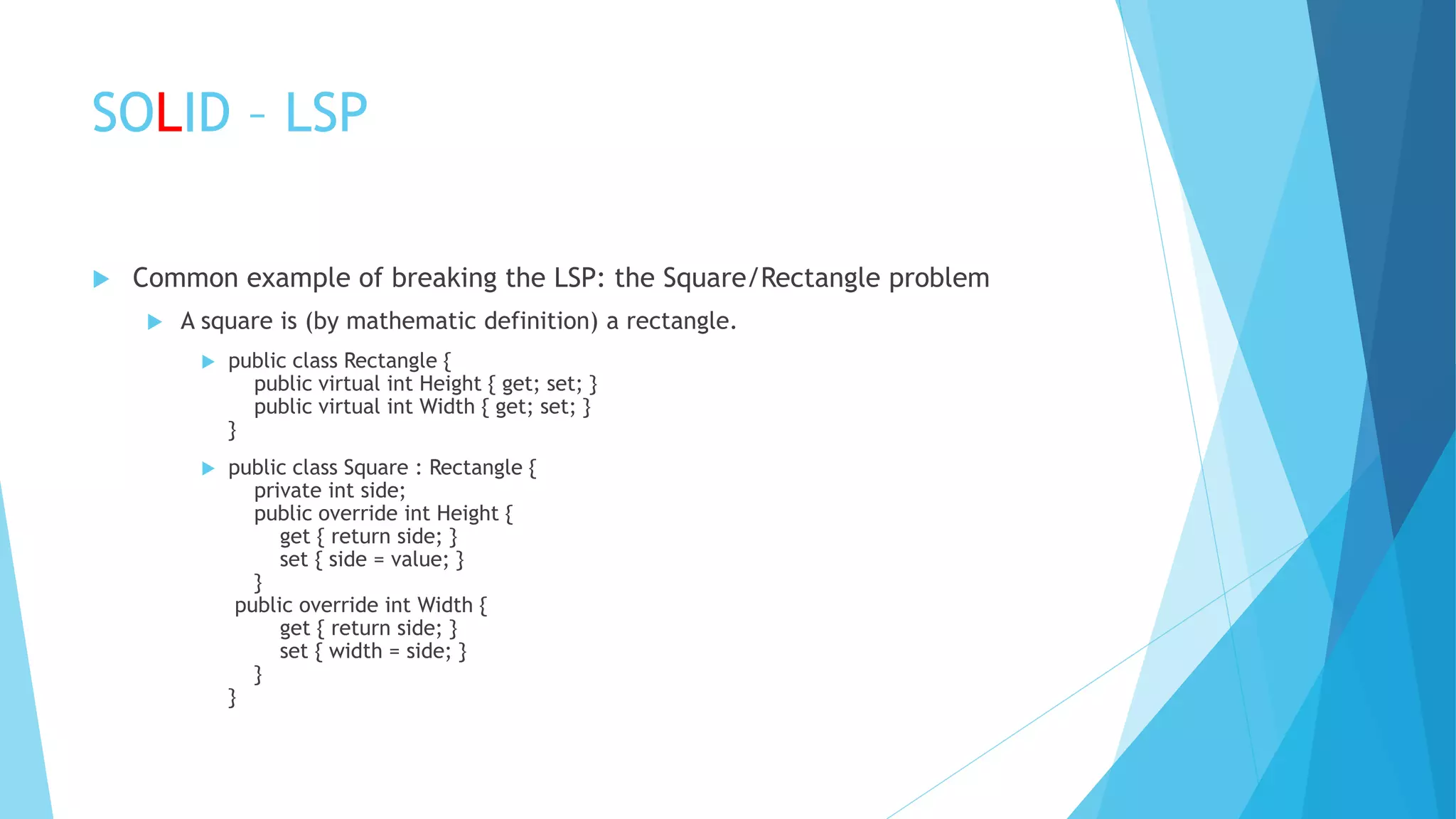 SOLID – LSP
 Common example of breaking the LSP: the Square/Rectangle problem
 A square is (by mathematic definition) a rectangle.
 public class Rectangle {
public virtual int Height { get; set; }
public virtual int Width { get; set; }
}
 public class Square : Rectangle {
private int side;
public override int Height {
get { return side; }
set { side = value; }
}
public override int Width {
get { return side; }
set { width = side; }
}
}
 